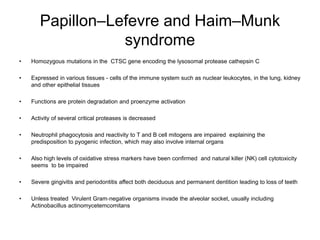 Papillon–Lefevre and Haim–Munk
syndrome
• Homozygous mutations in the CTSC gene encoding the lysosomal protease cathepsin C
• Expressed in various tissues - cells of the immune system such as nuclear leukocytes, in the lung, kidney
and other epithelial tissues
• Functions are protein degradation and proenzyme activation
• Activity of several critical proteases is decreased
• Neutrophil phagocytosis and reactivity to T and B cell mitogens are impaired explaining the
predisposition to pyogenic infection, which may also involve internal organs
• Also high levels of oxidative stress markers have been confirmed and natural killer (NK) cell cytotoxicity
seems to be impaired
• Severe gingivitis and periodontitis affect both deciduous and permanent dentition leading to loss of teeth
• Unless treated Virulent Gram‐negative organisms invade the alveolar socket, usually including
Actinobacillus actinomycetemcomitans
 