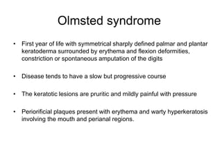 Olmsted syndrome
• First year of life with symmetrical sharply defined palmar and plantar
keratoderma surrounded by erythema and flexion deformities,
constriction or spontaneous amputation of the digits
• Disease tends to have a slow but progressive course
• The keratotic lesions are pruritic and mildly painful with pressure
• Periorificial plaques present with erythema and warty hyperkeratosis
involving the mouth and perianal regions.
 
