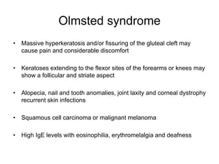 Olmsted syndrome
• Massive hyperkeratosis and/or fissuring of the gluteal cleft may
cause pain and considerable discomfort
• Keratoses extending to the flexor sites of the forearms or knees may
show a follicular and striate aspect
• Alopecia, nail and tooth anomalies, joint laxity and corneal dystrophy
recurrent skin infections
• Squamous cell carcinoma or malignant melanoma
• High IgE levels with eosinophilia, erythromelalgia and deafness
 