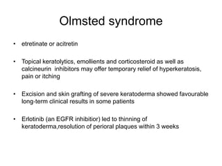 Olmsted syndrome
• etretinate or acitretin
• Topical keratolytics, emollients and corticosteroid as well as
calcineurin inhibitors may offer temporary relief of hyperkeratosis,
pain or itching
• Excision and skin grafting of severe keratoderma showed favourable
long‐term clinical results in some patients
• Erlotinib (an EGFR inhibitior) led to thinning of
keratoderma,resolution of perioral plaques within 3 weeks
 