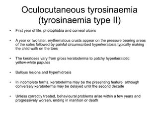 Oculocutaneous tyrosinaemia
(tyrosinaemia type II)
• First year of life, photophobia and corneal ulcers
• A year or two later, erythematous crusts appear on the pressure bearing areas
of the soles followed by painful circumscribed hyperkeratosis typically making
the child walk on the toes
• The keratoses vary from gross keratoderma to patchy hyperkeratotic
yellow‐white papules
• Bullous lesions and hyperhidrosis
• In incomplete forms, keratoderma may be the presenting feature although
conversely keratoderma may be delayed until the second decade
• Unless correctly treated, behavioural problems arise within a few years and
progressively worsen, ending in inanition or death
 