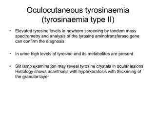 Oculocutaneous tyrosinaemia
(tyrosinaemia type II)
• Elevated tyrosine levels in newborn screening by tandem mass
spectrometry and analysis of the tyrosine aminotransferase gene
can confirm the diagnosis
• In urine high levels of tyrosine and its metabolites are present
• Slit lamp examination may reveal tyrosine crystals in ocular lesions
Histology shows acanthosis with hyperkeratosis with thickening of
the granular layer
 