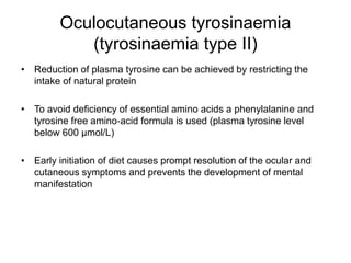 Oculocutaneous tyrosinaemia
(tyrosinaemia type II)
• Reduction of plasma tyrosine can be achieved by restricting the
intake of natural protein
• To avoid deficiency of essential amino acids a phenylalanine and
tyrosine free amino‐acid formula is used (plasma tyrosine level
below 600 μmol/L)
• Early initiation of diet causes prompt resolution of the ocular and
cutaneous symptoms and prevents the development of mental
manifestation
 