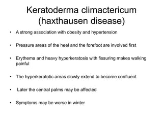 Keratoderma climactericum
(haxthausen disease)
• A strong association with obesity and hypertension
• Pressure areas of the heel and the forefoot are involved first
• Erythema and heavy hyperkeratosis with fissuring makes walking
painful
• The hyperkeratotic areas slowly extend to become confluent
• Later the central palms may be affected
• Symptoms may be worse in winter
 