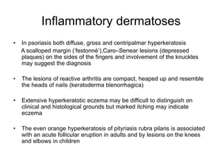 Inflammatory dermatoses
• In psoriasis both diffuse, gross and centripalmar hyperkeratosis
A scalloped margin (‘festonné’),Caro–Senear lesions (depressed
plaques) on the sides of the fingers and involvement of the knuckles
may suggest the diagnosis
• The lesions of reactive arthritis are compact, heaped up and resemble
the heads of nails (keratoderma blenorrhagica)
• Extensive hyperkeratotic eczema may be difficult to distinguish on
clinical and histological grounds but marked itching may indicate
eczema
• The even orange hyperkeratosis of pityriasis rubra pilaris is associated
with an acute follicular eruption in adults and by lesions on the knees
and elbows in children
 