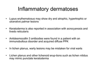 Inflammatory dermatoses
• Lupus erythematosus may show dry and atrophic, hypertrophic or
ulcerative palmar lesions
• Keratoderma is also reported in association with acrocyanosis and
livedo reticularis
• Antidesmocollin 3 antibodies were found in a patient with an
immunobullous disorder and acquired diffuse PPK
• In lichen planus, warty lesions may be mistaken for viral warts
• Lichen planus and other lichenoid erup-tions such as lichen nitidus
may mimic punctate keratoderma
 