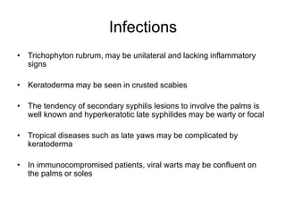 Infections
• Trichophyton rubrum, may be unilateral and lacking inflammatory
signs
• Keratoderma may be seen in crusted scabies
• The tendency of secondary syphilis lesions to involve the palms is
well known and hyperkeratotic late syphilides may be warty or focal
• Tropical diseases such as late yaws may be complicated by
keratoderma
• In immunocompromised patients, viral warts may be confluent on
the palms or soles
 