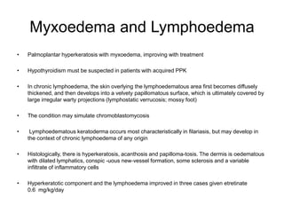 Myxoedema and Lymphoedema
• Palmoplantar hyperkeratosis with myxoedema, improving with treatment
• Hypothyroidism must be suspected in patients with acquired PPK
• In chronic lymphoedema, the skin overlying the lymphoedematous area first becomes diffusely
thickened, and then develops into a velvety papillomatous surface, which is ultimately covered by
large irregular warty projections (lymphostatic verrucosis; mossy foot)
• The condition may simulate chromoblastomycosis
• Lymphoedematous keratoderma occurs most characteristically in filariasis, but may develop in
the context of chronic lymphoedema of any origin
• Histologically, there is hyperkeratosis, acanthosis and papilloma-tosis. The dermis is oedematous
with dilated lymphatics, conspic -uous new‐vessel formation, some sclerosis and a variable
infiltrate of inflammatory cells
• Hyperkeratotic component and the lymphoedema improved in three cases given etretinate
0.6 mg/kg/day
 