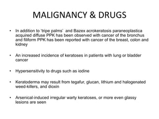 MALIGNANCY & DRUGS
• In addition to ‘tripe palms’ and Bazex acrokeratosis paraneoplastica
acquired diffuse PPK has been observed with cancer of the bronchus
and filiform PPK has been reported with cancer of the breast, colon and
kidney
• An increased incidence of keratoses in patients with lung or bladder
cancer
• Hypersensitivity to drugs such as iodine
• Keratoderma may result from tegafur, glucan, lithium and halogenated
weed‐killers, and dioxin
• Arsenical‐induced irregular warty keratoses, or more even glassy
lesions are seen
 