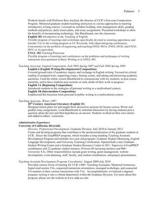 Palmore 3
Worked closely with Professor Rise Axelrod, the director of UCR’s first-year Composition
Program. Mentored graduate student teaching instructors in various approaches to teaching
introductory writing courses. Lectured on syllabus building, time management skills, grading
methods and policies, daily lesson plans, and essay assignments. Presented workshops to show
the benefits of incorporating technology, like Blackboard, into the classroom.
English 301 Introduction to the Teaching of English
Flexible program of meetings and workshops specifically devoted to orienting apprentices and
transfer TAs to the writing program at UC Riverside. Individual and group conferences.
Concentrates on the problem of organizing and teaching ENGL 001A, ENGL 001B, and ENGL
001C or its equivalent.
ENGL 302 Teaching Practicum
Flexible program of meetings and conferences on the problems and techniques of writing
instruction most pertinent to Basic Writing or to ENGL 001.
Teaching Associate, English Composition, Fall 2005-Spring 2007 and Fall 2008-Spring 2009
English 4 (English Writing-Developmental Composition)
Covered ground rules of academic inquiry and exchange in English writing. Focused on critical
reading of assigned texts, organizing essays, honing syntax, and asking and answering academic
questions. Used the online system Blackboard to communicate with my students, to post course
materials, and to have students post sections or early drafts of their work in progress.
English 1A (Beginning Composition)
Introduced students to the strategies of personal writing in a multicultural context.
English 1B (Intermediate Composition)
Emphasized the transition from personal to public writing in a multicultural context.
Teaching Associate, Winter 2007
20th
Century American Literature (English 32)
Designed lesson plans for and taught three discussion sections for lecture course. Wrote and
graded essay assignments. Used Blackboard to stimulate discussion by having students post a
question about the text and then hypothesize an answer. Students worked on their own entries
and added to others’ comments.
Administrative Experience
University of California, Riverside
Director, Professional Development, Graduate Division, July 2010 to January 2012
Create and develop programs that contribute to the professionalization of the graduate students at
UCR. Direct the GradPREP program, which includes a long-standing Teaching Assistant
Development Program and multiple two-year old programs: Graduate Student Mentoring, English
Language Development, and University Teaching Certification. Opened both a new Graduate
Student Writing Center and a Graduate Student Resource Center in 2011. Supervise 6 GradPREP
coordinators and 22 graduate student mentors; Oversee 60 incoming mentees and 800+
University TAs. Other responsibilities include grant writing, grant management, website
development, event planning, staff, faculty, and student coordination, and project presentations.
Teaching Assistant Development Program, Coordinator, August 2009-July 2010
Provided various levels of training for UCR’s 800+ Teaching Assistants. Mentored instructors,
Supervised mentor TAs, organized instruction orientations, managed workshops, and counseled
TA mentors in their various interactions with TAs. Accomplishments: revitalized a stagnant
program, turning it into a vibrant department within the Graduate Division. For more about this
program, please see the website at www.tadp.ucr.edu
 