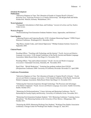 Palmore 4
Scholarly Development
Publications
“Subversive Ruptures in Time: The Liberation of Gender in Virginia Woolf’s Orlando.”
Resisting Texts: Exploring Positions in a Complex Relationship. Eds Brigitte Rath and Stefan
Schukowski: Munich, Germany: Meidenbauer, 2011.
Work Submitted
“Transgender Articulations in Hall, Kane, and Feinberg.” Journal of Lesbian and Gay Studies.
Under review.
Work in Progress
“Professionalizing First-Generation Graduate Students: Issues, Approaches, and Solutions.”
Guest Speaker
“Adjusting Projects and Capturing Results: UCR’s Graduate Mentoring Program.” FIPSE Project
Directors Conference. Washington D.C. December 2010.
“Rap Music, Gender Codes, and Cultural Oppression.” Phillips Graduate Institute: Encino CA.
September 2003.
Chaired Panels
Presiding Officer. “Teaching with Technology and the Internet.” Pacific Ancient and Modern
Language Association. 111th Annual Conference of the Pacific Ancient and Modern Language
Association. Bahia Resort Hotel, San Diego CA. November 2013.
Presiding Officer. "Gay and Lesbian Literature." Pacific Ancient and Modern Language
Association: Chaminade University, Honolulu, HI. November 2010.
Panel Chair. “British Modernism.” Featuring four graduate students from CSULB.
(Dis)junctions Conference 2008: University of California, Riverside. Riverside CA. April 2008.
Conference Presentations
“Subversive Ruptures in Time: The Liberation of Gender in Virginia Woolf’s Orlando.” Pacific
Ancient and Modern Language Association. 111th Annual Conference of the Pacific Ancient and
Modern Language Association. Bahia Resort Hotel, San Diego CA. November 2013.
“Enhancing the Classroom Experience through Technology: The Processes and Advantages
of an Online Component.” Pacific Ancient and Modern Language Association. Seattle University,
Seattle. October 2012.
“Mentoring for Professionalization.” Career Advising and Mentoring Conference. The UC
Partnership for Faculty Equity and Diversity. University of California, Irvine. November 2011.
“Mentoring First-Generation Graduate Students.” 2011 Mentoring Conference “Learning Across
Disciplines.” The Mentoring Institute at the University of New Mexico. Albuquerque, NM.
October 2011.
“Nurturing the SEED: Mentoring Working-Class Students.” Working-Class Studies Association
Conference. Chicago Center for Working-Class Studies. Chicago, IL. June 2011.
 