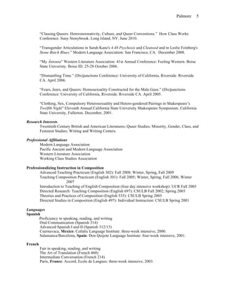 Palmore 5
“Classing Queers: Heteronormativity, Culture, and Queer Conventions.” How Class Works
Conference. Suny Stonybrook. Long Island, NY. June 2010.
“Transgender Articulations in Sarah Kane's 4.48 Psychosis and Cleansed and in Leslie Feinberg's
Stone Butch Blues.” Modern Language Association. San Francisco, CA. December 2008.
“My Àntonia” Western Literature Association: 41st Annual Conference: Feeling Western. Boise
State Univeristy. Boise ID. 25-28 October 2006.
“Dismantling Time.” (Dis)junctions Conference: University of California, Riverside. Riverside
CA. April 2006.
“Fears, Jeers, and Queers: Homosexuality Constructed for the Male Gaze.” (Dis)junctions
Conference: University of California, Riverside. Riverside CA. April 2005.
“Clothing, Sex, Compulsory Heterosexuality and Hetero-gendered Pairings in Shakespeare’s
Twelfth Night” Eleventh Annual California State University Shakespeare Symposium. California
State University, Fullerton. December, 2001.
Research Interests
Twentieth Century British and American Literatures; Queer Studies; Minority, Gender, Class, and
Feminist Studies; Writing and Writing Centers.
Professional Affiliations
Modern Language Association
Pacific Ancient and Modern Language Association
Western Literature Association
Working Class Studies Association
Professionalizing Instruction in Composition
Advanced Teaching Practicum (English 302): Fall 2008; Winter, Spring, Fall 2009
Teaching Composition Practicum (English 301): Fall 2005; Winter, Spring, Fall 2006; Winter
2007
Introduction to Teaching of English Composition (four day intensive workshop): UCR Fall 2005
Directed Research: Teaching Composition (English 697): CSULB Fall 2002; Spring 2003
Theories and Practices of Composition (English 535): CSULB Spring 2003
Directed Studies in Composition (English 497): Individual Instruction: CSULB Spring 2001
Languages
Spanish
Proficiency in speaking, reading, and writing
Oral Communication (Spanish 314)
Advanced Spanish I and II (Spanish 312/13)
Cuernavaca, Mexico: Cetlalic Language Institute: three-week intensive, 2000.
Salamanca/Barcelona, Spain: Don Quijote Language Institute: four-week intensive, 2001.
French
Fair in speaking, reading, and writing
The Art of Translation (French 460)
Intermediate Conversation (French 214)
Paris, France: Accord, Ecole de Langues: three-week intensive, 2003.
 