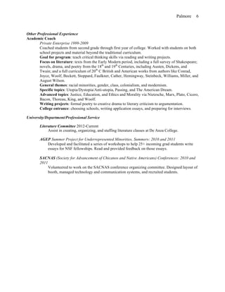 Palmore 6
Other Professional Experience
Academic Coach
Private Enterprise 1999-2009
Coached students from second grade through first year of college. Worked with students on both
school projects and material beyond the traditional curriculum.
Goal for program: teach critical thinking skills via reading and writing projects.
Focus on literature: texts from the Early Modern period, including a full survey of Shakespeare;
novels, drama, and poetry from the 18th
and 19th
Centuries, including Austen, Dickens, and
Twain; and a full curriculum of 20th
C British and American works from authors like Conrad,
Joyce, Woolf, Beckett, Stoppard, Faulkner, Cather, Hemingway, Steinbeck, Williams, Miller, and
August Wilson.
General themes: racial minorities, gender, class, colonialism, and modernism.
Specific topics: Utopia/Dystopia/Anti-utopia, Passing, and The American Dream.
Advanced topics: Justice, Education, and Ethics and Morality via Nietzsche, Marx, Plato, Cicero,
Bacon, Thoreau, King, and Woolf.
Writing projects: formal poetry to creative drama to literary criticism to argumentation.
College entrance: choosing schools, writing application essays, and preparing for interviews.
University/Department/Professional Service
Literature Committee 2012-Current
Assist in creating, organizing, and staffing literature classes at De Anza College.
AGEP Summer Project for Underrepresented Minorities, Summers: 2010 and 2011
Developed and facilitated a series of workshops to help 25+ incoming grad students write
essays for NSF fellowships. Read and provided feedback on those essays.
SACNAS (Society for Advancement of Chicanos and Native Americans) Conferences: 2010 and
2011
Volunteered to work on the SACNAS conference organizing committee. Designed layout of
booth, managed technology and communication systems, and recruited students.
 