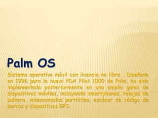 Palm OS
Sistema operativo móvil con licencia no libre . Diseñado
en 1996 para la nueva PDA Pilot 1000 de Palm, ha sido
implementado posteriormente en una amplia gama de
dispositivos móviles, incluyendo smartphones, relojes de
pulsera, videoconsolas portátiles, escáner de código de
barras y dispositivos GPS.
 