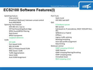 Switching Feature
 Flow control
 Broadcast/ Multicast/ Unknown unicast control
 Auto MDI/MDIX
 Spanning Tree Protocol
 IEEE 802.1D /.1w/.1s
 STP fast forwarding/Auto Edge
 BPDU Guard/BPDU filtering
 Root Guard
 BPDU transparent
 Loopback detection
 VLAN
 4K VLAN
 Port-based VLAN
 802.1Q VLAN
 802.1v Protocol based VLAN
 MAC-based VLAN
 Traffic Segmentation
 Voice VLAN
 Auto VLAN Assignment
 Port Trunk
 Static trunk
 IEEE 802.3ad LACP
 QoS
 8 Hardware queues
 802.1p CoS
 CoS based on IP precedence, DSCP, TCP/UDP Port,
ACL
 WRR/Strict or Hybrid
 DiffServ
 Ingress traffic policing
 Marking/remarking
 Auto QoS profile assignment
 Rate limiting
 Multicast control
 IGMP snooping v1/v2/v3
 IGMP Querier
 IGMP snooping filtering/throttling
 IGMP snooping proxy
 Immediate leave
 MLD snooping v1/v2
ECS2100 Software Features(I)
 
