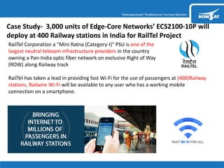 Case Study- 3,000 units of Edge-Core Networks’ ECS2100-10P will
deploy at 400 Railway stations in India for RailTel Project
RailTel Corporation a "Mini Ratna (Category-I)" PSU is one of the
largest neutral telecom infrastructure providers in the country
owning a Pan-India optic fiber network on exclusive Right of Way
(ROW) along Railway track
RailTel has taken a lead in providing fast Wi-Fi for the use of passengers at (400)Railway
stations. Railwire Wi-Fi will be available to any user who has a working mobile
connection on a smartphone.
 