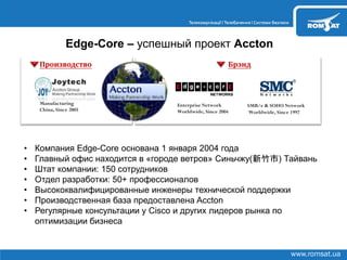 www.romsat.ua
Edge-Core – успешный проект Accton
Enterprise Network
Worldwide, Since 2004
SMB/e & SOHO Network
Worldwide, Since 1997
Брэнд
Manufacturing
China, Since 2005
Производство
• Компания Edge-Core основана 1 января 2004 года
• Главный офис находится в «городе ветров» Синьчжу(新竹市) Тайвань
• Штат компании: 150 сотрудников
• Отдел разработки: 50+ профессионалов
• Высококвалифицированные инженеры технической поддержки
• Производственная база предоставлена Accton
• Регулярные консультации у Cisco и других лидеров рынка по
оптимизации бизнеса
 
