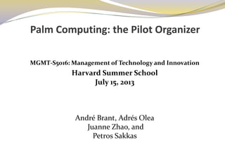 Palm Computing: the Pilot Organizer
MGMT-S5016: Management of Technology and Innovation
Harvard Summer School
July 15, 2013
André Brant, Adrés Olea
Juanne Zhao, and
Petros Sakkas
 