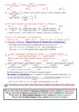 cot 1
S. 3cot cot cot3
cot 1 tan
Q. If then is equals to :
cot cot3
2cot cot3 2tan3 tan
3 tan tan3
1 2 2 1
(A) *(B) (C) (D)
3 3 3 3
Q. If 13 cos 12cos( 2 ), then va
cot cot3 3
tan 1 1 2
tan3 1tan tan3 31 1
tan 2

              
 

 
  

   

   
 
    
    


cos( 2 ) 13 cos( 2 ) cos
lue of cot( ) 25tan is :
*(A) 0 (B) 1 (C) 3 (D) 4
Q. I
25 2cos( ).cos
S. 25
cos 12 cos( 2 ) cos 1 2sin( ).sin( )
cot( ).cot 25 cot( ) 25tan cot ( ) 25t
f x y 3 cos 4 a
0
n
a
d
n
           
    
         
        
    
 
      

  

 

0
4 4 3 3 2 2
:S.
The value of the expression is independent of , so put 0 .
x y 3 1 x y 2...
x y 4sin2 the
(i) and
n:
(A) x y 9 (B) x y 9 (C)x y 2(x y ) *(D) x 2
0
y
x y .
 
  
   
  
       
    


Magical Method of SubstitConcept of Identity ution and Balancing
0 0 0 0 0 0 0 0
0 0 0 0 0 0
b(cos1 sin1 )(cos2 sin2 )(cos3 sin3 )........
.....(ii), by (i) and (ii) x y 1
Now put x y 1 in the options the
......(cos 45 sin45 )
cos1
n optio
cos2 cos3 cos 4 .......
n (D) is sat
.....cos 44 cos
isf
5
.
4
ied
Q. If = a ,
whe
 

 
  
0 0 0 0 0 0 0 0 0 0
0 0 0 0 0
(cos1 sin1 ) (cos2 sin2 ) (cos3 sin3 ) (cos 44 sin44 ) (cos 44 sin44 )
S. ..........
cos1 cos2 cos3 cos 44 cos 4
(A) 22 (B) 23 (C) 24 *(D) 2
5
(1+tan1°)(1+tan2°)............. .
5
.
re a and b are prime numbers and a b then a b
    
  
0
0
.......(1+tan43°)(1+tan44°)(1+ tan45°)
1 44 2 43 3 42 ......... 45
So first wefind out if 45 then (1+tan )(1+tan ) ?
let 0 and 45 then(1+tan )(1+tan ) (1) 2 2
(1+tan1°)(1+tan4
            
      
         

By method of substitution
b
22 pairs
22 k 23 b
4°)(1+tan2°)(1+tan43°).............(1+tan22°)(1+tan23°). (1+1) = a
2 2 = 2 2 = a a 2 andb 23 and hence a b 25

       

*Do you know what are the methods of Substitutions & Balancing to Solves problems of Trigonometry?
*Do you know what are Master A.P.,G.P.& H.P. and How these Solve the problems of Progressions ?
*Do you know the Master Quadratic Equations to Solves problems of Quadratic Equations ?
*Do you know the Master Triangles to Solve problems of Solutions Of Triangles ?
The beauty of these short tricks is that many problems of this kind can be solved easily.
 