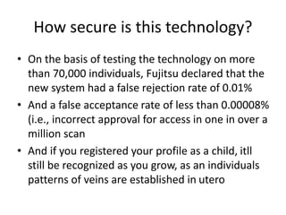 How secure is this technology?
• On the basis of testing the technology on more
than 70,000 individuals, Fujitsu declared that the
new system had a false rejection rate of 0.01%
• And a false acceptance rate of less than 0.00008%
(i.e., incorrect approval for access in one in over a
million scan
• And if you registered your profile as a child, itll
still be recognized as you grow, as an individuals
patterns of veins are established in utero
 