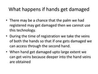 What happens if hands get damaged
• There may be a chance that the palm we had
registered may get damaged then we cannot use
this technology.
• During the time of registration we take the veins
of both the hands so that if one gets damaged we
can access through the second hand.
• When hand get damaged upto large extent we
can get veins because deeper into the hand veins
are obtained
 