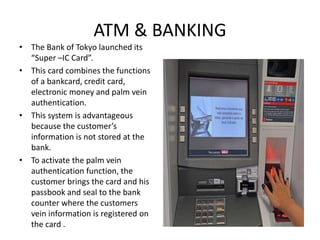 ATM & BANKING
• The Bank of Tokyo launched its
“Super –IC Card”.
• This card combines the functions
of a bankcard, credit card,
electronic money and palm vein
authentication.
• This system is advantageous
because the customer’s
information is not stored at the
bank.
• To activate the palm vein
authentication function, the
customer brings the card and his
passbook and seal to the bank
counter where the customers
vein information is registered on
the card .
 