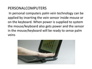 PERSONALCOMPUTERS
In personal computers palm vein technology can be
applied by inserting the vein sensor inside mouse or
on the keyboard. When power is supplied to system
the mouse/keyboard also gets power and the sensor
in the mouse/keyboard will be ready to sense palm
veins
 