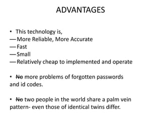 ADVANTAGES
• This technology is,
— More Reliable, More Accurate
— Fast
— Small
— Relatively cheap to implemented and operate
• —No more problems of forgotten passwords
and id codes.
• —No two people in the world share a palm vein
pattern- even those of identical twins differ.
 