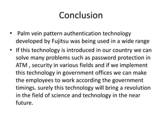 Conclusion
• Palm vein pattern authentication technology
developed by Fujitsu was being used in a wide range
• If this technology is introduced in our country we can
solve many problems such as password protection in
ATM , security in various fields and if we implement
this technology in government offices we can make
the employees to work according the government
timings. surely this technology will bring a revolution
in the field of science and technology in the near
future.
 