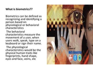 What is biometrics??
Biometrics can be defined as
recognizing and identifying a
person based on
physiological or behavioral
characteristics
The behavioral
characteristics measure the
movement of a user, when
users walk, speak, type on a
keyboard or sign their name.
The physiological
characteristics would be the
physical human traits like
fingerprints, hand shape,
eyes and face, veins, etc
 