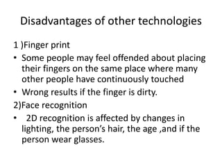 Disadvantages of other technologies
1 )Finger print
• Some people may feel offended about placing
their fingers on the same place where many
other people have continuously touched
• Wrong results if the finger is dirty.
2)Face recognition
• 2D recognition is affected by changes in
lighting, the person’s hair, the age ,and if the
person wear glasses.
 