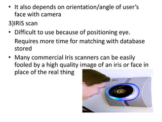 • It also depends on orientation/angle of user’s
face with camera
3)IRIS scan
• Difficult to use because of positioning eye.
Requires more time for matching with database
stored
• Many commercial Iris scanners can be easily
fooled by a high quality image of an iris or face in
place of the real thing
 