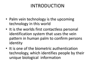INTRODUCTION
• Palm vein technology is the upcoming
technology in this world
• It is the worlds first contactless personal
identification system that uses the vein
pattern in human palm to confirm persons
identity
• It is one of the biometric authentication
technology, which identifies people by their
unique biological information
 