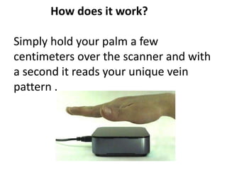 How does it work?
Simply hold your palm a few
centimeters over the scanner and with
a second it reads your unique vein
pattern .
 