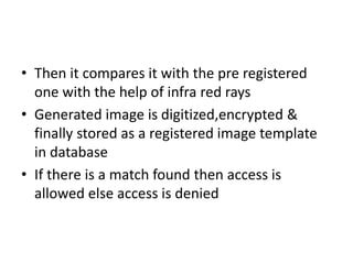 • Then it compares it with the pre registered
one with the help of infra red rays
• Generated image is digitized,encrypted &
finally stored as a registered image template
in database
• If there is a match found then access is
allowed else access is denied
 
