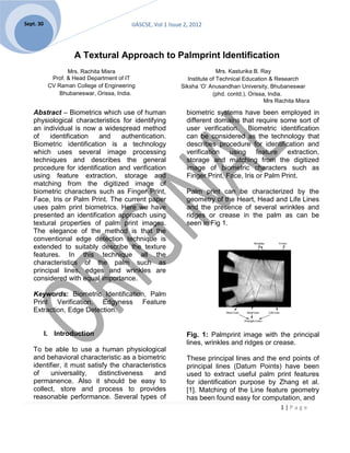 Sept. 30                                 IJASCSE, Vol 1 Issue 2, 2012




                     A Textural Approach to Palmprint Identification
                   Mrs. Rachita Misra                                       Mrs. Kasturika B. Ray
             Prof. & Head Department of IT                     Institute of Technical Education & Research
            CV Raman College of Engineering                 Siksha ‘O’ Anusandhan University, Bhubaneswar
                Bhubaneswar, Orissa, India.                               (phd. contd.), Orissa, India.
                                                                                               Mrs Rachita Misra

   Abstract – Biometrics which use of human                   biometric systems have been employed in
   physiological characteristics for identifying              different domains that require some sort of
   an individual is now a widespread method                   user verification. Biometric identification
   of    identification  and     authentication.              can be considered as the technology that
   Biometric identification is a technology                   describes procedure for identification and
   which uses several image processing                        verification using feature extraction,
   techniques and describes the general                       storage and matching from the digitized
   procedure for identification and verification              image of biometric characters such as
   using feature extraction, storage and                      Finger Print, Face, Iris or Palm Print.
   matching from the digitized image of
   biometric characters such as Finger Print,                 Palm print can be characterized by the
   Face, Iris or Palm Print. The current paper                geometry of the Heart, Head and Life Lines
   uses palm print biometrics. Here we have                   and the presence of several wrinkles and
   presented an identification approach using                 ridges or crease in the palm as can be
   textural properties of palm print images.                  seen in Fig 1.
   The elegance of the method is that the
   conventional edge detection technique is
   extended to suitably describe the texture
   features. In this technique all the
   characteristics of the palm such as
   principal lines, edges and wrinkles are
   considered with equal importance.

   Keywords: Biometric Identification, Palm
   Print Verification, Edgyness Feature
   Extraction, Edge Detection.


           I. Introduction                                    Fig. 1: Palmprint image with the principal
                                                              lines, wrinkles and ridges or crease.
   To be able to use a human physiological
   and behavioral characteristic as a biometric               These principal lines and the end points of
   identifier, it must satisfy the characteristics            principal lines (Datum Points) have been
   of    universality,     distinctiveness    and             used to extract useful palm print features
   permanence. Also it should be easy to                      for identification purpose by Zhang et al.
   collect, store and process to provides                     [1]. Matching of the Line feature geometry
   reasonable performance. Several types of                   has been found easy for computation, and
                                                                                                    1|Page
 