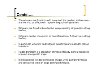 Contd…..
The wavelets are functions with scale and line position and wavelets
are found to be effective in representing point singularities.

Ridgelets are found to be effective in representing singularities along
the line.

Ridgelets can be considered as concatenation of 1-D wavelets along
the line.

In particular, wavelets and Ridgelet transforms are related to Radon
transform.

Radon transform is a projection of image intensity along a radial line
oriented at a specific angle.

It extracts lines in edge dominated images while palmprint images
are considered to be an edge dominated images.
 