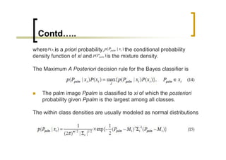 Contd…..
where P( xi ) a priori probability, p( Ppalm | xi ) the conditional probability
            is
density function of xi and p( Ppalm ) is the mixture density.

The Maximum A Posteriori decision rule for the Bayes classifier is



    The palm image Ppalm is classified to xi of which the posteriori
    probability given Ppalm is the largest among all classes.

The within class densities are usually modeled as normal distributions
 
