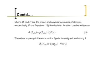 Contd….
where Mi and Σi are the mean and covariance matrix of class xi,
respectively. From Equation (13) the decision function can be written as




Therefore, a palmprint feature vector Ppalm is assigned to class xj if
 