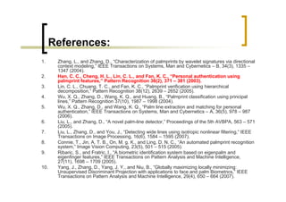References:
1.     Zhang, L., and Zhang, D., “Characterization of palmprints by wavelet signatures via directional
       context modeling,” IEEE Transactions on Systems, Man and Cybernetics – B, 34(3), 1335 –
       1347 (2004).
2.     Han, C. C., Cheng, H. L., Lin, C. L., and Fan, K. C., “Personal authentication using
       palmprint features,” Pattern Recognition 36(2), 371 – 381 (2003).
3.     Lin, C. L., Chuang, T. C., and Fan, K. C., “Palmprint verification using hierarchical
       decomposition,” Pattern Recognition 38(12), 2639 – 2652 (2005).
4.     Wu, X. Q., Zhang, D., Wang, K. Q., and Huang, B., “Palmprint classification using principal
       lines,” Pattern Recognition 37(10), 1987 – 1998 (2004).
5.     Wu, X. Q., Zhang, D., and Wang, K. Q., “Palm line extraction and matching for personal
       authentication,” IEEE Transactions on Systems, Man and Cybernetics – A, 36(5), 978 – 987
       (2006).
6.     Liu, L., and Zhang, D., “A novel palm-line detector,” Proceedings of the 5th AVBPA, 563 – 571
       (2005).
7.     Liu, L., Zhang, D., and You, J., “Detecting wide lines using isotropic nonlinear filtering,” IEEE
       Transactions on Image Processing, 16(6), 1584 – 1595 (2007).
8.     Connie, T., Jin, A. T. B., On, M. g. K., and Ling, D. N. C., “An automated palmprint recognition
       system,” Image Vision Computing, 23(5), 501 – 515 (2005).
9.     Ribaric, S., and Fratric, I., “A biometric identification system based on eigenpalm and
       eigenfinger features,” IEEE Transactions on Pattern Analysis and Machine Intelligence,
       27(11), 1698 – 1709 (2005).
10.    Yang, J., Zhang, D., Yang, J. Y., and Niu, B., “Globally maximizing locally minimizing:
       Unsupervised Discriminant Projection with applications to face and palm Biometrics,” IEEE
       Transactions on Pattern Analysis and Machine Intelligence, 29(4), 650 – 664 (2007).
 