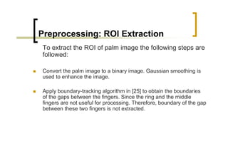 Preprocessing: ROI Extraction
To extract the ROI of palm image the following steps are
followed:

Convert the palm image to a binary image. Gaussian smoothing is
used to enhance the image.

Apply boundary-tracking algorithm in [25] to obtain the boundaries
of the gaps between the fingers. Since the ring and the middle
fingers are not useful for processing. Therefore, boundary of the gap
between these two fingers is not extracted.
 