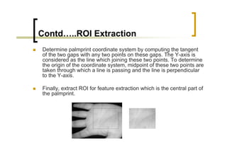 Contd…..ROI Extraction
Determine palmprint coordinate system by computing the tangent
of the two gaps with any two points on these gaps. The Y-axis is
considered as the line which joining these two points. To determine
the origin of the coordinate system, midpoint of these two points are
taken through which a line is passing and the line is perpendicular
to the Y-axis.

Finally, extract ROI for feature extraction which is the central part of
the palmprint.
 