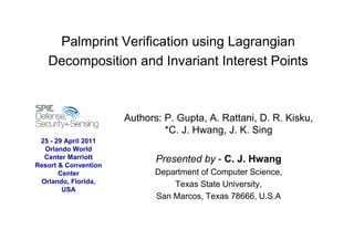 Palmprint Verification using Lagrangian
Decomposition and Invariant Interest Points
Authors: P. Gupta, A. Rattani, D. R. Kisku,
*C. J. Hwang, J. K. Sing
Presented by - C. J. Hwang
Department of Computer Science,
Texas State University,
San Marcos, Texas 78666, U.S.A
25 - 29 April 2011
Orlando World
Center Marriott
Resort & Convention
Center
Orlando, Florida,
USA
 