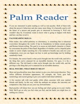 If you are interested in palm reading as well as real psychic. Both of them tells
about the person’s behaviour and also many more thing. It is basically used to tell
the future of a person and people gets so interested in knowing it. Well why
wouldn’t they be. Everybody wants to know what is going to happen with them
and how can they revert it.
PALM READING SKILLS:
Palm reader, also called palmistry or chiromancy, is something that is rehearsed
everywhere throughout the world. It has its foundations in Indian crystal gazing
and Roman fortune-telling. The goal is to assess an individual's character or future
by concentrate the palm of their hand. Regardless of whether you're a hopeful palm
reader or you're simply searching for a fun method to breathe easy and awe your
companions, even you can figure out how to pick up knowledge just by holding
somebody's hand.
For females, the correct hand is what you're brought into the world with, and left is
the thing that you've amassed for an incredible duration. For guys, it is the a
different way. The left hand is what you're brought into the world with, and the
privilege is the thing that you've amassed for an incredible duration.
REAL PSYCHIC: WHAT DOES IT MEAN?
Most real psychicutilize more than instinct to give you clairvoyant direction. They
utilize different divination apparatuses, for example, the Tarot, gem ball,
numerology and crystal gazing to give you explicit individual subtleties.
A few mystics talk with soul guides while others associate with your expired
friends and family. In this way, while the methods are unique, the outcomes are
comparative: they help you see your way forward better.
Real psychic will detect how you are feeling and what's going on in your vitality
field. She'll get on why you feel what you feel, and the battle you might have in
settling on a choice.
 