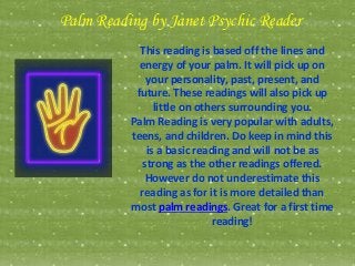 Palm Reading by Janet Psychic Reader
This reading is based off the lines and
energy of your palm. It will pick up on
your personality, past, present, and
future. These readings will also pick up
little on others surrounding you.
Palm Reading is very popular with adults,
teens, and children. Do keep in mind this
is a basic reading and will not be as
strong as the other readings offered.
However do not underestimate this
reading as for it is more detailed than
most palm readings. Great for a first time
reading!
 