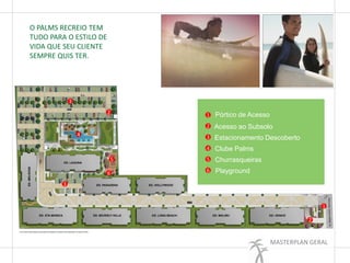 MASTERPLAN GERAL
O PALMS RECREIO TEM
TUDO PARA O ESTILO DE
VIDA QUE SEU CLIENTE
SEMPRE QUIS TER.
1
2
3
4
5
6
2
3
1
2
4
5
6
3
Pórtico de Acesso
Acesso ao Subsolo
Estacionamento Descoberto
Clube Palms
Churrasqueiras
Playground
 