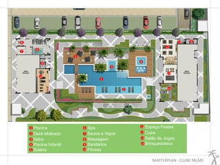 MASTERPLAN - CLUBE PALMS
1
2
4
5
3
Piscina
Deck Molhado
Hidro
Piscina Infantil
Solário
6
7
9
8
10
Spa
Sauna a Vapor
Massagem
Sanitários
Fitness
11
12
13
14
Espaço Festas
Copa
Salão de Jogos
Brinquedoteca
1
2
3
4
5
67
8
9
10
11
12
13
14
9
 