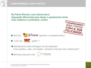 Serviço (plantas e acabamentos)*
1 ano de grátis.**
Apartamento todo entregue em porcelanato
(nos quartos, sala, circulação, varanda e terraço das coberturas)*
Serviços pay-per-use
*Consulte normas e regulamento no site www.joaofortes.com.br/palmsrecreio
**Pacote light com até 3 pontos.
No Palms Recreio o seu cliente terá à
disposição diferenciais para deixar o apartamento ainda
mais moderno e confortável, confira:
COMPROMISSO JOÃO FORTES
 
