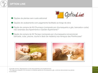 OPTION LINE
Opções de plantas sem custo adicional
Opções de acabamento com pagamento facilitado ao longo da obra
Opção de compra de Kit Churrasco (composto por churrasqueira a gás, bancada e cuba)
nas varandas dos Apartments e Garden Apartments**
Opção de compra de Kit Terraço (composto por churrasqueira convencional,
bancada, cuba, piscina, ducha e deck de madeira) nos terraços das Penthouses*
*Consulte normas / Regulamento no site www.joaofortes.com.br/palmsrecreio
**Em algumas unidades o Kit churrasco é composto apenas de churrasqueira a gás, conforme demonstrado nas plantas
humanizadas.
 