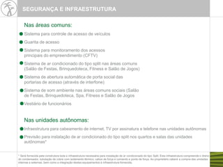 Nas áreas comuns:
Sistema para controle de acesso de veículos
Guarita de acesso
Sistema para monitoramento dos acessos
principais do empreendimento (CFTV)
Sistema de ar condicionado do tipo split nas áreas comuns
(Salão de Festas, Brinquedoteca, Fitness e Salão de Jogos)
Sistema de abertura automática de porta social das
portarias de acesso (através de interfone)
Sistema de som ambiente nas áreas comuns sociais (Salão
de Festas, Brinquedoteca, Spa, Fitness e Salão de Jogos
Vestiário de funcionários
Nas unidades autônomas:
Infraestrutura para cabeamento de internet, TV por assinatura e telefone nas unidades autônomas
Previsão para instalação de ar condicionado do tipo split nos quartos e salas das unidades
autônomas*
* Será fornecida pela construtora toda a infraestrutura necessária para instalação de ar condicionado do tipo Split. Esta infraestrutura compreende o dreno
do condensador, tubulação de cobre com isolamento térmico, cabos de força e comando e ponto de força. Ao proprietário caberá a compra das unidades
internas e externas, bem como a integração destes equipamentos à infraestrutura fornecida.
SEGURANÇA E INFRAESTRUTURA
 